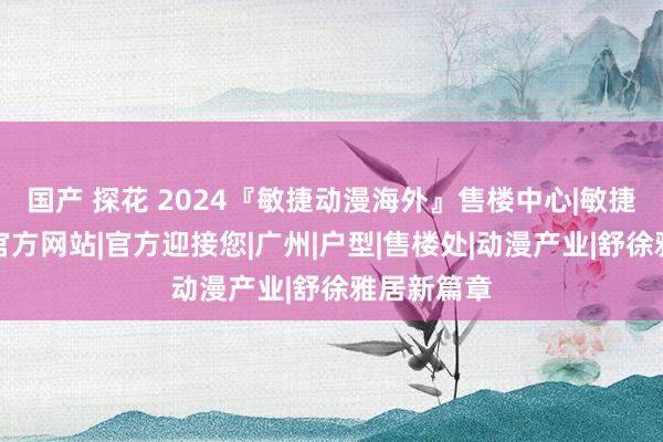 国产 探花 2024『敏捷动漫海外』售楼中心|敏捷动漫海外官方网站|官方迎接您|广州|户型|售楼处|动漫产业|舒徐雅居新篇章