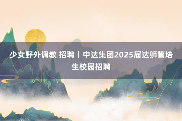 少女野外调教 招聘丨中达集团2025届达狮管培生校园招聘