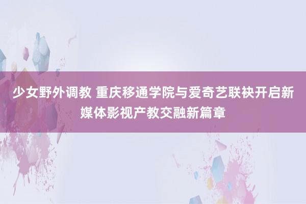 少女野外调教 重庆移通学院与爱奇艺联袂开启新媒体影视产教交融新篇章